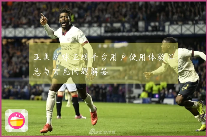 亚美买球正规平台用户使用体验汇总与常见问题解答