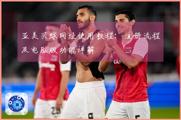 亚美买球网址使用教程：注册流程及电脑版功能详解