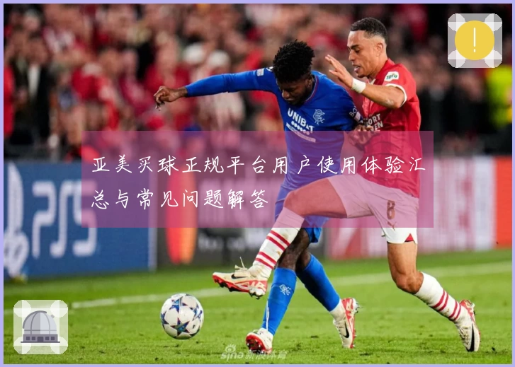 亚美买球正规平台用户使用体验汇总与常见问题解答
